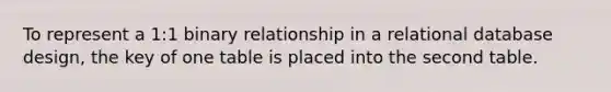 To represent a 1:1 binary relationship in a relational database design, the key of one table is placed into the second table.