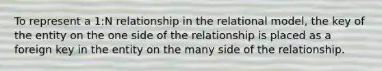 To represent a 1:N relationship in the relational model, the key of the entity on the one side of the relationship is placed as a foreign key in the entity on the many side of the relationship.