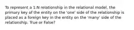 To represent a 1:N relationship in the relational model, the primary key of the entity on the 'one' side of the relationship is placed as a foreign key in the entity on the 'many' side of the relationship. True or False?