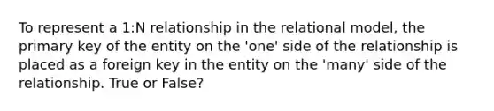 To represent a 1:N relationship in the relational model, the primary key of the entity on the 'one' side of the relationship is placed as a foreign key in the entity on the 'many' side of the relationship. True or False?