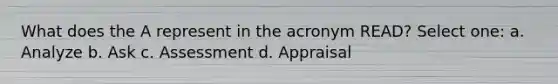 What does the A represent in the acronym READ? Select one: a. Analyze b. Ask c. Assessment d. Appraisal