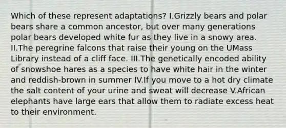 Which of these represent adaptations? I.Grizzly bears and polar bears share a common ancestor, but over many generations polar bears developed white fur as they live in a snowy area. II.The peregrine falcons that raise their young on the UMass Library instead of a cliff face. III.The genetically encoded ability of snowshoe hares as a species to have white hair in the winter and reddish-brown in summer IV.If you move to a hot dry climate the salt content of your urine and sweat will decrease V.African elephants have large ears that allow them to radiate excess heat to their environment.