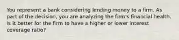 You represent a bank considering lending money to a firm. As part of the decision, you are analyzing the firm's financial health. Is it better for the firm to have a higher or lower interest coverage ratio?