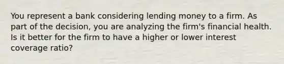 You represent a bank considering lending money to a firm. As part of the decision, you are analyzing the firm's financial health. Is it better for the firm to have a higher or lower interest coverage ratio?