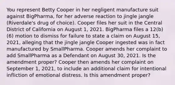 You represent Betty Cooper in her negligent manufacture suit against BigPharma, for her adverse reaction to jingle jangle (Riverdale's drug of choice). Cooper files her suit in the Central District of California on August 1, 2021. BigPharma files a 12(b)(6) motion to dismiss for failure to state a claim on August 15, 2021, alleging that the jingle jangle Cooper ingested was in fact manufactured by SmallPharma. Cooper amends her complaint to add SmallPharma as a Defendant on August 30, 2021. Is the amendment proper? Cooper then amends her complaint on September 1, 2021, to include an additional claim for intentional infliction of emotional distress. Is this amendment proper?