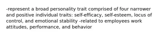 -represent a broad personality trait comprised of four narrower and positive individual traits: self-efficacy, self-esteem, locus of control, and emotional stability -related to employees work attitudes, performance, and behavior