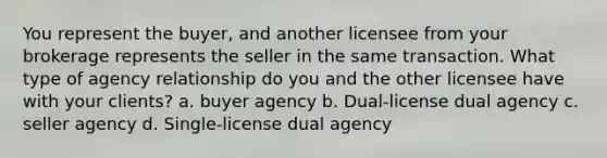 You represent the buyer, and another licensee from your brokerage represents the seller in the same transaction. What type of agency relationship do you and the other licensee have with your clients? a. buyer agency b. Dual-license dual agency c. seller agency d. Single-license dual agency