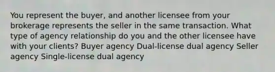 You represent the buyer, and another licensee from your brokerage represents the seller in the same transaction. What type of agency relationship do you and the other licensee have with your clients? Buyer agency Dual-license dual agency Seller agency Single-license dual agency