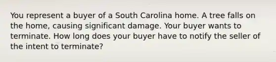 You represent a buyer of a South Carolina home. A tree falls on the home, causing significant damage. Your buyer wants to terminate. How long does your buyer have to notify the seller of the intent to terminate?