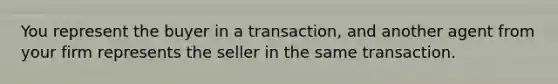 You represent the buyer in a transaction, and another agent from your firm represents the seller in the same transaction.