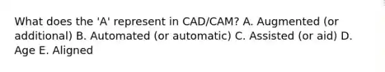 What does the 'A' represent in CAD/CAM? A. Augmented (or additional) B. Automated (or automatic) C. Assisted (or aid) D. Age E. Aligned