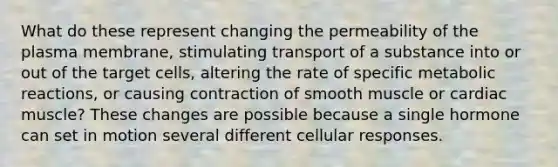 What do these represent changing the permeability of the plasma membrane, stimulating transport of a substance into or out of the target cells, altering the rate of specific metabolic reactions, or causing contraction of smooth muscle or cardiac muscle? These changes are possible because a single hormone can set in motion several different cellular responses.