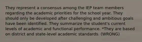 They represent a consensus among the IEP team members regarding the academic priorities for the school year. They should only be developed after challenging and ambitious goals have been identified. They summarize the student's current levels of academic and functional performance. *They are based on district and state-level academic standards. (WRONG)