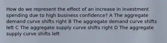 How do we represent the effect of an increase in investment spending due to high business confidence? A The aggregate demand curve shifts right B The aggregate demand curve shifts left C The aggregate supply curve shifts right D The aggregate supply curve shifts left