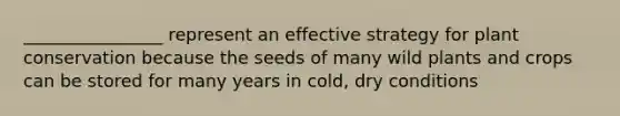 ________________ represent an effective strategy for plant conservation because the seeds of many wild plants and crops can be stored for many years in cold, dry conditions