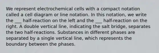 We represent electrochemical cells with a compact notation called a cell diagram or line notation. In this notation, we write the ___ half-reaction on the left and the ___ half-reaction on the right. A double vertical line, indicating the salt bridge, separates the two half-reactions. Substances in different phases are separated by a single vertical line, which represents the boundary between the phases.