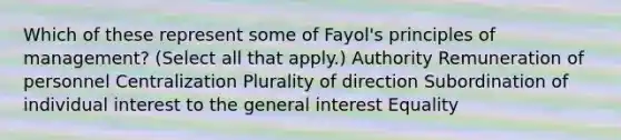 Which of these represent some of Fayol's principles of management? (Select all that apply.) Authority Remuneration of personnel Centralization Plurality of direction Subordination of individual interest to the general interest Equality