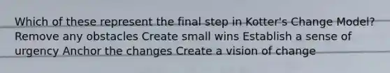 Which of these represent the final step in Kotter's Change Model? Remove any obstacles Create small wins Establish a sense of urgency Anchor the changes Create a vision of change