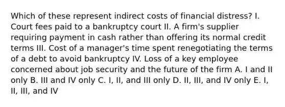 Which of these represent indirect costs of financial distress? I. Court fees paid to a bankruptcy court II. A firm's supplier requiring payment in cash rather than offering its normal credit terms III. Cost of a manager's time spent renegotiating the terms of a debt to avoid bankruptcy IV. Loss of a key employee concerned about job security and the future of the firm A. I and II only B. III and IV only C. I, II, and III only D. II, III, and IV only E. I, II, III, and IV