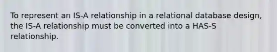 To represent an IS-A relationship in a relational database design, the IS-A relationship must be converted into a HAS-S relationship.