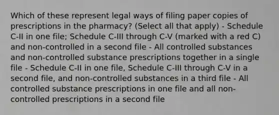 Which of these represent legal ways of filing paper copies of prescriptions in the pharmacy? (Select all that apply) - Schedule C-II in one file; Schedule C-III through C-V (marked with a red C) and non-controlled in a second file - All controlled substances and non-controlled substance prescriptions together in a single file - Schedule C-II in one file, Schedule C-III through C-V in a second file, and non-controlled substances in a third file - All controlled substance prescriptions in one file and all non-controlled prescriptions in a second file