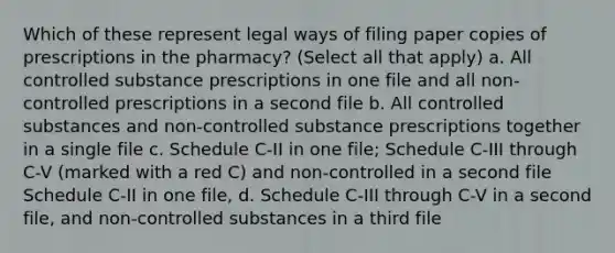 Which of these represent legal ways of filing paper copies of prescriptions in the pharmacy? (Select all that apply) a. All controlled substance prescriptions in one file and all non-controlled prescriptions in a second file b. All controlled substances and non-controlled substance prescriptions together in a single file c. Schedule C-II in one file; Schedule C-III through C-V (marked with a red C) and non-controlled in a second file Schedule C-II in one file, d. Schedule C-III through C-V in a second file, and non-controlled substances in a third file