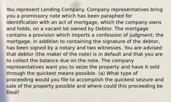 You represent Lending Company. Company representatives bring you a promissory note which has been paraphed for identification with an act of mortgage, which the company owns and holds, on a vacant lot owned by Debtor. The mortgage contains a provision which imports a confession of judgment; the mortgage, in addition to containing the signature of the debtor, has been signed by a notary and two witnesses. You are advised that debtor (the maker of the note) is in default and that you are to collect the balance due on the note. The company representatives want you to seize the property and have it sold through the quickest means possible. (a) What type of proceeding would you file to accomplish the quickest seizure and sale of the property possible and where could this proceeding be filed?