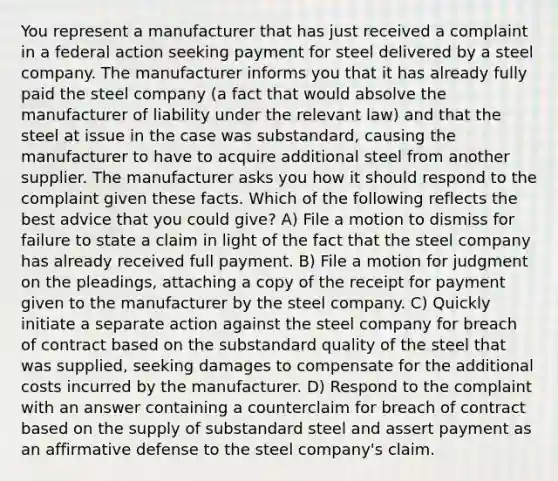 You represent a manufacturer that has just received a complaint in a federal action seeking payment for steel delivered by a steel company. The manufacturer informs you that it has already fully paid the steel company (a fact that would absolve the manufacturer of liability under the relevant law) and that the steel at issue in the case was substandard, causing the manufacturer to have to acquire additional steel from another supplier. The manufacturer asks you how it should respond to the complaint given these facts. Which of the following reflects the best advice that you could give? A) File a motion to dismiss for failure to state a claim in light of the fact that the steel company has already received full payment. B) File a motion for judgment on the pleadings, attaching a copy of the receipt for payment given to the manufacturer by the steel company. C) Quickly initiate a separate action against the steel company for breach of contract based on the substandard quality of the steel that was supplied, seeking damages to compensate for the additional costs incurred by the manufacturer. D) Respond to the complaint with an answer containing a counterclaim for breach of contract based on the supply of substandard steel and assert payment as an affirmative defense to the steel company's claim.