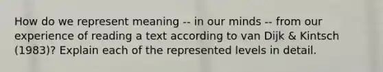 How do we represent meaning -- in our minds -- from our experience of reading a text according to van Dijk & Kintsch (1983)? Explain each of the represented levels in detail.