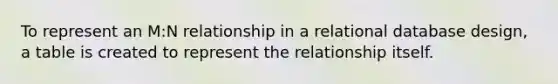 To represent an M:N relationship in a relational database design, a table is created to represent the relationship itself.