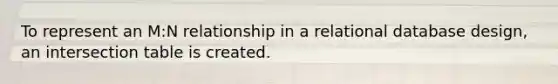 To represent an M:N relationship in a relational database design, an intersection table is created.