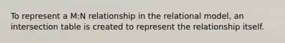 To represent a M:N relationship in the relational model, an intersection table is created to represent the relationship itself.