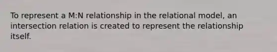 To represent a M:N relationship in the relational model, an intersection relation is created to represent the relationship itself.