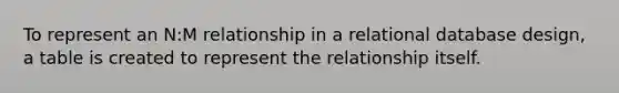 To represent an N:M relationship in a relational database design, a table is created to represent the relationship itself.