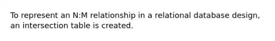 To represent an N:M relationship in a relational database design, an intersection table is created.