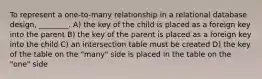 To represent a one-to-many relationship in a relational database design, ________. A) the key of the child is placed as a foreign key into the parent B) the key of the parent is placed as a foreign key into the child C) an intersection table must be created D) the key of the table on the "many" side is placed in the table on the "one" side