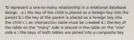 To represent a one-to-many relationship in a relational database design . a.) the key of the child is placed as a foreign key into the parent b.) the key of the parent is placed as a foreign key into the child c.) an intersection table must be created d.) the key of the table on the "many" side is placed in the table on the "one" side e.) the keys of both tables are joined into a composite key