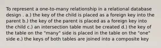 To represent a one-to-many relationship in a relational database design . a.) the key of the child is placed as a foreign key into the parent b.) the key of the parent is placed as a foreign key into the child c.) an intersection table must be created d.) the key of the table on the "many" side is placed in the table on the "one" side e.) the keys of both tables are joined into a composite key