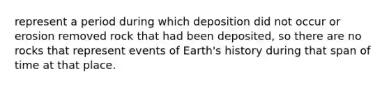 represent a period during which deposition did not occur or erosion removed rock that had been deposited, so there are no rocks that represent events of Earth's history during that span of time at that place.