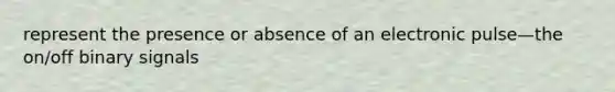 represent the presence or absence of an electronic pulse—the on/off binary signals