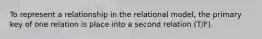 To represent a relationship in the relational model, the primary key of one relation is place into a second relation (T/F).