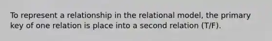 To represent a relationship in the relational model, the primary key of one relation is place into a second relation (T/F).