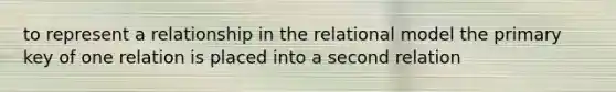 to represent a relationship in the relational model the primary key of one relation is placed into a second relation