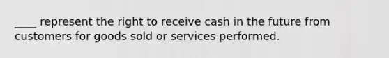 ____ represent the right to receive cash in the future from customers for goods sold or services performed.