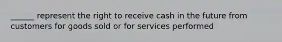 ______ represent the right to receive cash in the future from customers for goods sold or for services performed