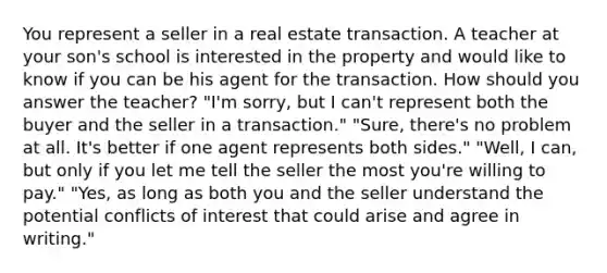 You represent a seller in a real estate transaction. A teacher at your son's school is interested in the property and would like to know if you can be his agent for the transaction. How should you answer the teacher? "I'm sorry, but I can't represent both the buyer and the seller in a transaction." "Sure, there's no problem at all. It's better if one agent represents both sides." "Well, I can, but only if you let me tell the seller the most you're willing to pay." "Yes, as long as both you and the seller understand the potential conflicts of interest that could arise and agree in writing."