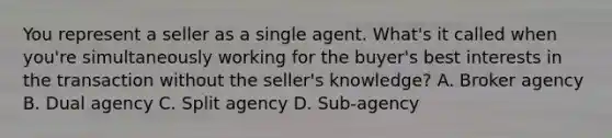 You represent a seller as a single agent. What's it called when you're simultaneously working for the buyer's best interests in the transaction without the seller's knowledge? A. Broker agency B. Dual agency C. Split agency D. Sub-agency