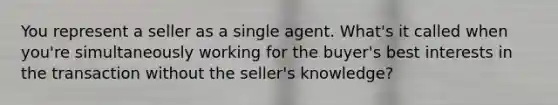 You represent a seller as a single agent. What's it called when you're simultaneously working for the buyer's best interests in the transaction without the seller's knowledge?