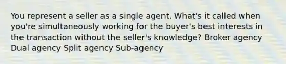 You represent a seller as a single agent. What's it called when you're simultaneously working for the buyer's best interests in the transaction without the seller's knowledge? Broker agency Dual agency Split agency Sub-agency