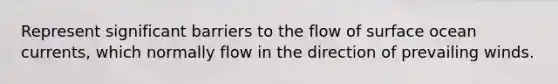 Represent significant barriers to the flow of surface ocean currents, which normally flow in the direction of prevailing winds.